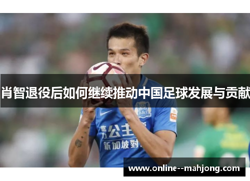 肖智退役后如何继续推动中国足球发展与贡献 肖智退役后如何继续推动中国足球发展与贡献