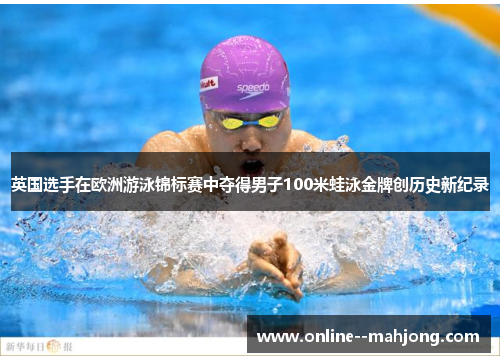 英国选手在欧洲游泳锦标赛中夺得男子100米蛙泳金牌创历史新纪录 英国选手在欧洲游泳锦标赛中夺得男子100米蛙泳金牌创历史新纪录