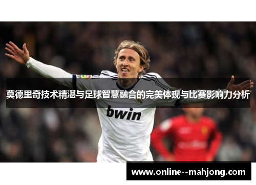 莫德里奇技术精湛与足球智慧融合的完美体现与比赛影响力分析