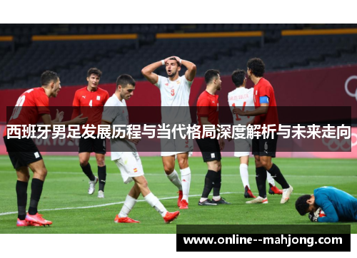西班牙男足发展历程与当代格局深度解析与未来走向