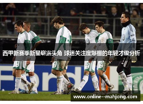 西甲新赛季新星崭露头角 球迷关注度爆棚的年轻才俊分析