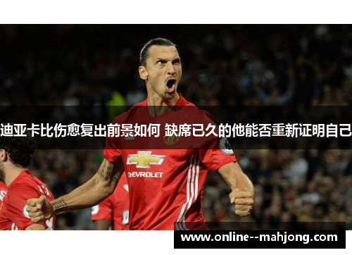 迪亚卡比伤愈复出前景如何 缺席已久的他能否重新证明自己 迪亚卡比伤愈复出前景如何 缺席已久的他能否重新证明自己