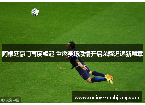 阿根廷豪门再度崛起 重燃赛场激情开启荣耀追逐新篇章