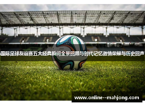 国际足球友谊赛五大经典瞬间全景回顾与时代记忆激情荣耀与历史回声