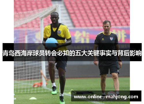 青岛西海岸球员转会必知的五大关键事实与背后影响