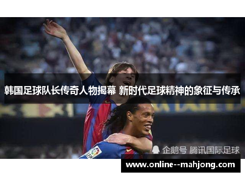 韩国足球队长传奇人物揭幕 新时代足球精神的象征与传承 韩国足球队长传奇人物揭幕 新时代足球精神的象征与传承