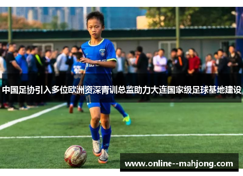 中国足协引入多位欧洲资深青训总监助力大连国家级足球基地建设 中国足协引入多位欧洲资深青训总监助力大连国家级足球基地建设