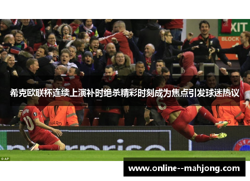 希克欧联杯连续上演补时绝杀精彩时刻成为焦点引发球迷热议