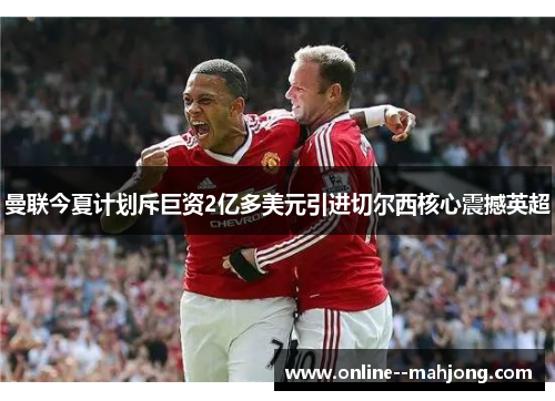 曼联今夏计划斥巨资2亿多美元引进切尔西核心震撼英超