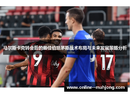 马尔斯卡克转会后的最佳伯恩茅斯战术布局与未来发展策略分析